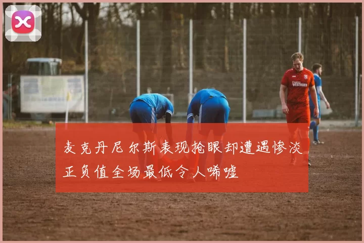 麦克丹尼尔斯表现抢眼却遭遇惨淡正负值全场最低令人唏嘘