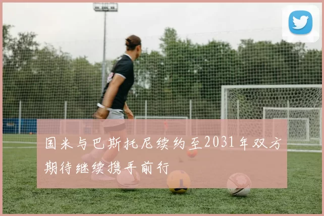 国米与巴斯托尼续约至2031年双方期待继续携手前行