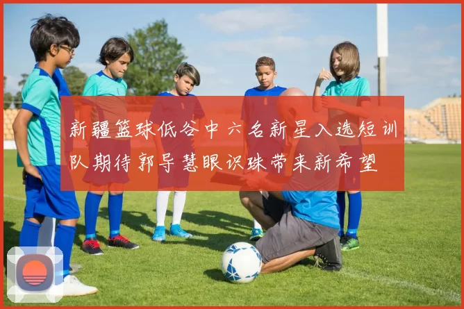 新疆篮球低谷中六名新星入选短训队期待郭导慧眼识珠带来新希望