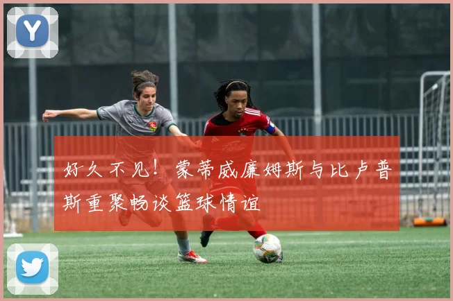 好久不见！蒙蒂威廉姆斯与比卢普斯重聚畅谈篮球情谊