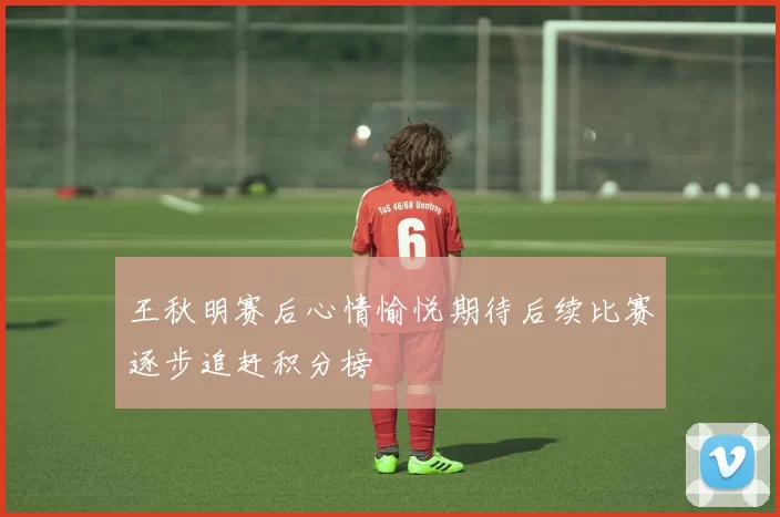 王秋明赛后心情愉悦期待后续比赛逐步追赶积分榜