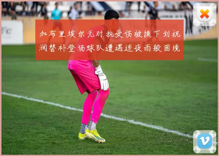 加布里埃尔无对抗受伤被换下刘祝润替补登场球队遭遇连夜雨般困境