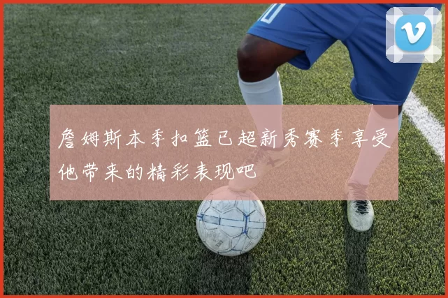 詹姆斯本季扣篮已超新秀赛季享受他带来的精彩表现吧