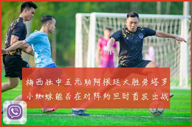 梅西独中五元助阿根廷大胜劳塔罗小蜘蛛能否在对阵约旦时首发出战