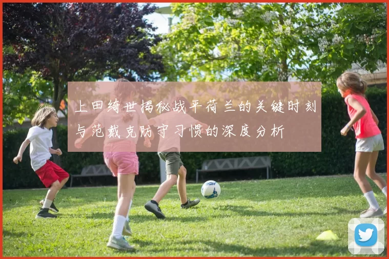 上田绮世揭秘战平荷兰的关键时刻与范戴克防守习惯的深度分析