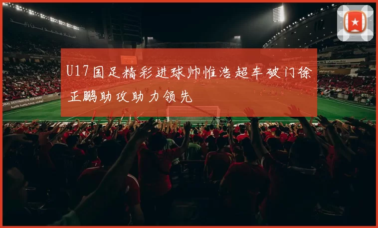 U17国足精彩进球帅惟浩超车破门徐正鹏助攻助力领先