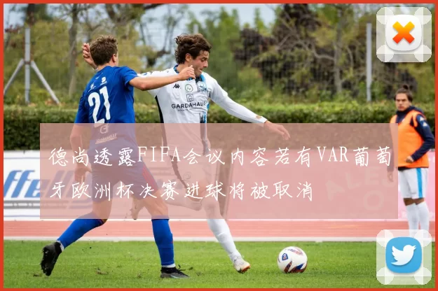 德尚透露FIFA会议内容若有VAR葡萄牙欧洲杯决赛进球将被取消