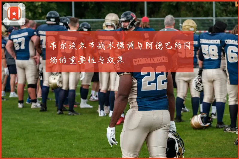 韦尔谈末节战术强调与阿德巴约同场的重要性与效果