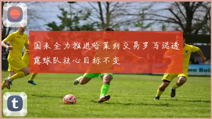 国米全力推进哈莱利交易罗马诺透露球队核心目标不变