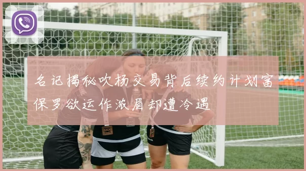 名记揭秘吹杨交易背后续约计划富保罗欲运作浓眉却遭冷遇