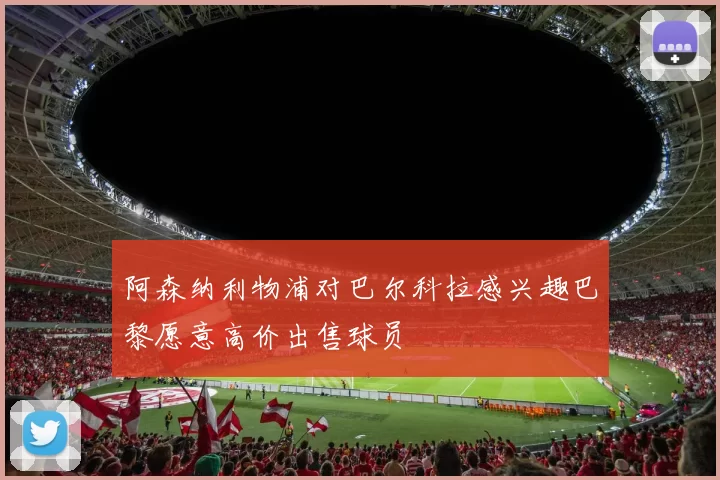 阿森纳利物浦对巴尔科拉感兴趣巴黎愿意高价出售球员