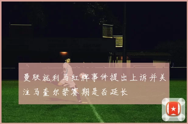 曼联就利马红牌事件提出上诉并关注马奎尔禁赛期是否延长