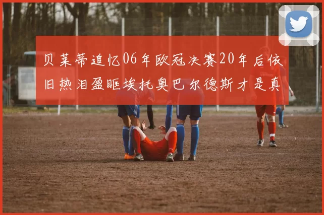 贝莱蒂追忆06年欧冠决赛20年后依旧热泪盈眶埃托奥巴尔德斯才是真正的英雄