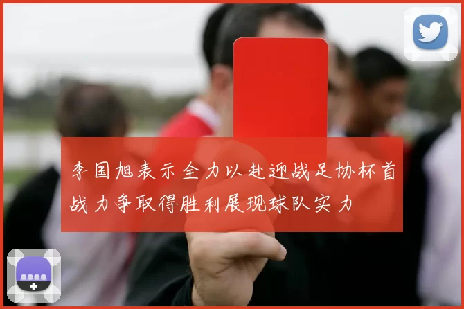 李国旭表示全力以赴迎战足协杯首战力争取得胜利展现球队实力