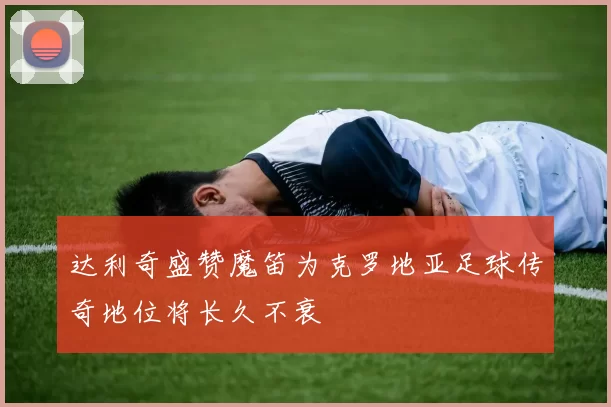 达利奇盛赞魔笛为克罗地亚足球传奇地位将长久不衰