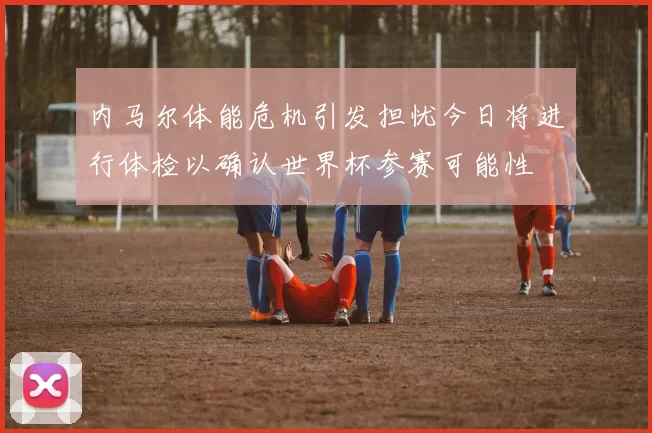 内马尔体能危机引发担忧今日将进行体检以确认世界杯参赛可能性