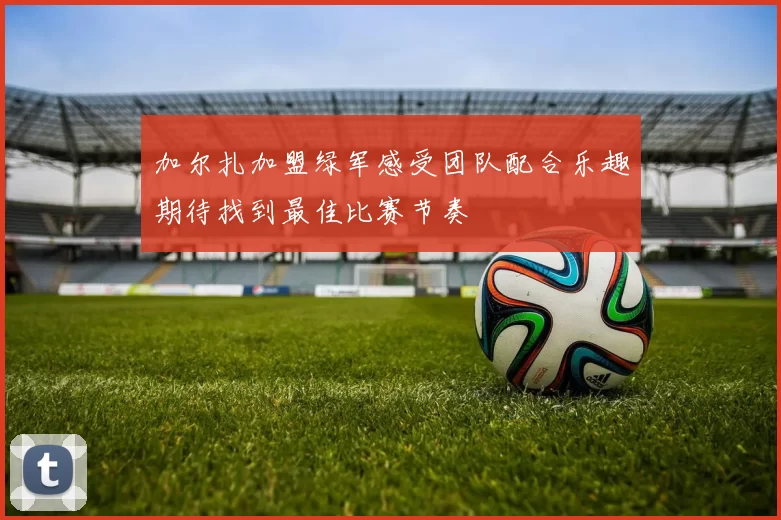加尔扎加盟绿军感受团队配合乐趣期待找到最佳比赛节奏