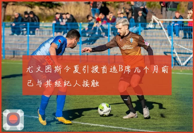 尤文图斯今夏引援首选B席几个月前已与其经纪人接触