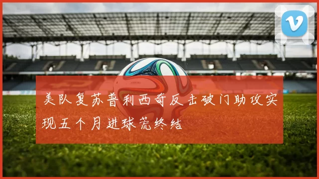 美队复苏普利西奇反击破门助攻实现五个月进球荒终结