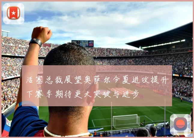 活塞总裁展望奥萨尔今夏进攻提升下赛季期待更大突破与进步