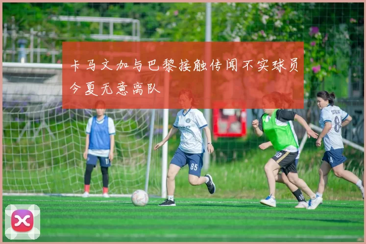 卡马文加与巴黎接触传闻不实球员今夏无意离队