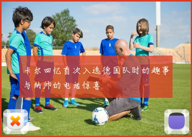 卡尔回忆首次入选德国队时的趣事与纳帅的电话惊喜