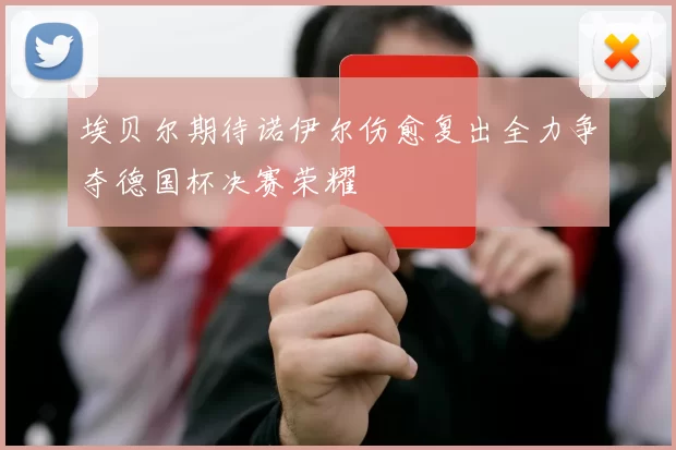 埃贝尔期待诺伊尔伤愈复出全力争夺德国杯决赛荣耀
