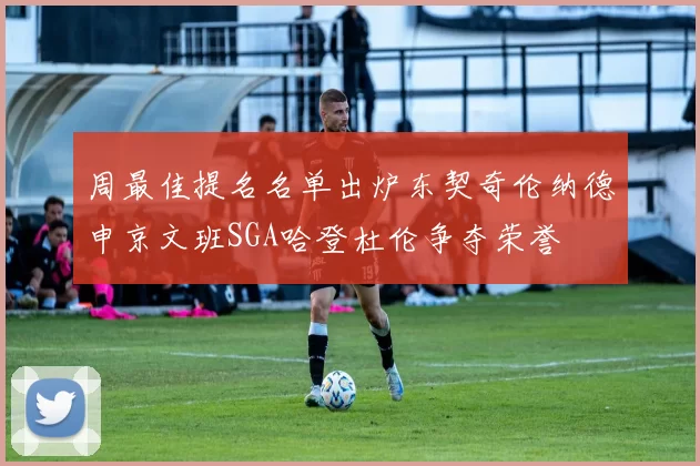 周最佳提名名单出炉东契奇伦纳德申京文班SGA哈登杜伦争夺荣誉